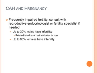 CAH AND PREGNANCY
 Frequently impaired fertility: consult with
reproductive endocrinologist or fertility specialist if
needed
 Up to 30% males have infertility
 Related to adrenal rest testicular tumors
 Up to 90% females have infertility
 