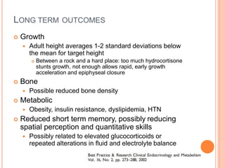 LONG TERM OUTCOMES
 Growth
 Adult height averages 1-2 standard deviations below
the mean for target height
 Between a rock and a hard place: too much hydrocortisone
stunts growth, not enough allows rapid, early growth
acceleration and epiphyseal closure
 Bone
 Possible reduced bone density
 Metabolic
 Obesity, insulin resistance, dyslipidemia, HTN
 Reduced short term memory, possibly reducing
spatial perception and quantitative skills
 Possibly related to elevated glucocorticoids or
repeated alterations in fluid and electrolyte balance
 