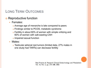 LONG TERM OUTCOMES
 Reproductive function
 Females:
 Average age of menarche is late compared to peers
 Findings similar to PCOS, metabolic syndrome
 Fertility in about 80% of women with simple virilizing and
60% of women with salt-wasting CAH
 Impaired sexual function
 Males:
 Testicular adrenal rest tumors (limited data, 27% males in
one study had TARTs) can decrease fertility
 