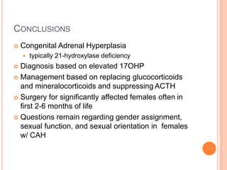 CONCLUSIONS
 Congenital Adrenal Hyperplasia
 typically 21-hydroxylase deficiency
 Diagnosis based on elevated 17OHP
 Management based on replacing glucocorticoids
and mineralocorticoids and suppressing ACTH
 Surgery for significantly affected females often in
first 2-6 months of life
 Questions remain regarding gender assignment,
sexual function, and sexual orientation in females
w/ CAH
 