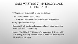 SALT-WASTING 21-HYDROXYLASE
DEFICIENCY
• 67% patients with classic 21-hydroxylase deficiency
• Secondary to aldosterone deficiency
• Associated lab abnormalities: hyponatremia, hyperkalemia
• Early signs: frequent feedings
• Present with salt-wasting and acute adrenal crisis within weeks after
birth. (usually the second week)
• About 75% of Classic CAH cases suffer aldosterone deficiency with
Salt wasting, vomiting, diarrhea, failure to thrive, and potentially fatal
Hypovolemia and shock
 