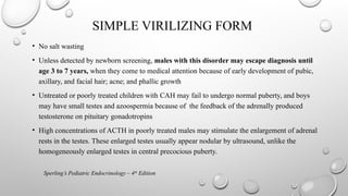 SIMPLE VIRILIZING FORM
• No salt wasting
• Unless detected by newborn screening, males with this disorder may escape diagnosis until
age 3 to 7 years, when they come to medical attention because of early development of pubic,
axillary, and facial hair; acne; and phallic growth
• Untreated or poorly treated children with CAH may fail to undergo normal puberty, and boys
may have small testes and azoospermia because of the feedback of the adrenally produced
testosterone on pituitary gonadotropins
• High concentrations of ACTH in poorly treated males may stimulate the enlargement of adrenal
rests in the testes. These enlarged testes usually appear nodular by ultrasound, unlike the
homogeneously enlarged testes in central precocious puberty.
Sperling’s Pediatric Endocrinology – 4th
Edition
 