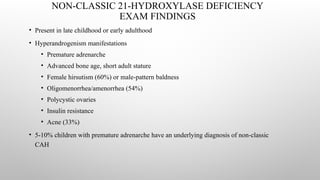 NON-CLASSIC 21-HYDROXYLASE DEFICIENCY
EXAM FINDINGS
• Present in late childhood or early adulthood
• Hyperandrogenism manifestations
• Premature adrenarche
• Advanced bone age, short adult stature
• Female hirsutism (60%) or male-pattern baldness
• Oligomenorrhea/amenorrhea (54%)
• Polycystic ovaries
• Insulin resistance
• Acne (33%)
• 5-10% children with premature adrenarche have an underlying diagnosis of non-classic
CAH
 