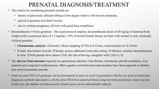 PRENATAL DIAGNOSIS/TREATMENT
• The criteria for considering prenatal steroids are
• history of previously affected sibling or first degree relative with known mutations,
• period of gestation less than 9 weeks,
• aim to continue pregnancy till term with good drug compliance
• Dexamethasone 5-6wks gestation : The usual protocol employs dexamethasone doses of 20 mg/kg of maternal body
weight (with a maximum dose of 1.5 mg/day). 70% of treated female fetuses are born with normal or only minimally
virilized genitalia.
• Chromosome analysis : Chorionic villous sampling (CVS) at 9-12wks; Amniocentesis at 14-18wks
• If male, discontinue steroids. If female, pursue additional molecular testing. If affected, continue dexamethasone
to term. If both parents have classic CAH, the risk of having a daughter with CAH is 1:8.
• The adverse fetal outcomes reported are spontaneous abortion, fetal demise, intrauterine growth retardation, liver
steatosis and congenital malformations. Mild cognitive and behavioral abnormalities have been reported in children
who received prenatal steroids.
• Fetal sex and CYP21A2 genotype can be determined as early as week 6 of gestation with the use of novel molecular
diagnostic methods that analyze cell-free fetal DNA from maternal blood using real-time polymerase chain reaction.
In this way, the number of unnecessarily treated cases can be substantially reduced.
 