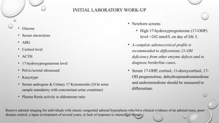 INITIAL LABORATORY WORK-UP
• Glucose
• Serum electrolytes
• ABG
• Cortisol level
• ACTH
• 17-hydroxyprogesterone level
• Pelvic/scrotal ultrasound
• Karyotype
• Serum androgens & Urinary 17 Ketosteroids (24 hr urine
sample mandatory with concomitant urine creatinine)
• Plasma Renin activity to aldosterone ratio
• Newborn screens
• High 17-hydroxyprogesterone (17-OHP)
level >242 nmol/L on day of life 3.
• A complete adrenocortical profile is
recommended to differentiate 21-OH
deficiency from other enzyme defects and to
diagnose borderline cases.
• Serum 17-OHP, cortisol, 11-deoxycortisol, 17-
OH pregnenolone, dehydroepiandrostenedione
and androstenedione should be measured to
differentiate.
Reserve adrenal imaging for individuals with classic congenital adrenal hyperplasia who have clinical evidence of an adrenal mass, poor
disease control, a lapse in treatment of several years, or lack of response to intensified therapy.
 
