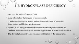 11-B-HYDROXYLASE DEFICIENCY
• Accounts for 5-10% of cases of CAH.
• Gene is located on the long arm of chromosome 8.
• It is characterized by low plasma renin activity & elevation of serum 11-
deoxycortisol and 11-deoxycorticosterone.
• Because of the strong mineralocorticoid activity of deoxycorticosterone, the
condition is characterized by salt retention, hypertension & hypokalemic alkalosis.
• The elevated plasma androgens may cause virilization of the female fetus.
 