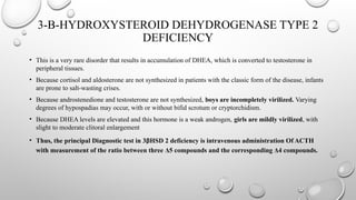 3-B-HYDROXYSTEROID DEHYDROGENASE TYPE 2
DEFICIENCY
• This is a very rare disorder that results in accumulation of DHEA, which is converted to testosterone in
peripheral tissues.
• Because cortisol and aldosterone are not synthesized in patients with the classic form of the disease, infants
are prone to salt-wasting crises.
• Because androstenedione and testosterone are not synthesized, boys are incompletely virilized. Varying
degrees of hypospadias may occur, with or without bifid scrotum or cryptorchidism.
• Because DHEA levels are elevated and this hormone is a weak androgen, girls are mildly virilized, with
slight to moderate clitoral enlargement
• Thus, the principal Diagnostic test in 3βHSD 2 deficiency is intravenous administration Of ACTH
with measurement of the ratio between three Δ5 compounds and the corresponding Δ4 compounds.
 