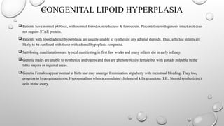 CONGENITAL LIPOID HYPERPLASIA
 Patients have normal p450scc, with normal ferrodoxin reductase & ferrodoxin. Placental steroidogenesis intact as it does
not require STAR protein.
 Patients with lipoid adrenal hyperplasia are usually unable to synthesize any adrenal steroids. Thus, affected infants are
likely to be confused with those with adrenal hypoplasia congenita.
 Salt-losing manifestations are typical manifesting in first few weeks and many infants die in early infancy.
 Genetic males are unable to synthesize androgens and thus are phenotypically female but with gonads palpable in the
labia majora or inguinal areas.
 Genetic Females appear normal at birth and may undergo feminization at puberty with menstrual bleeding. They too,
progress to hypergonadotropic Hypogonadism when accumulated cholesterol kills granulosa (I.E., Steroid synthesizing)
cells in the ovary.
 