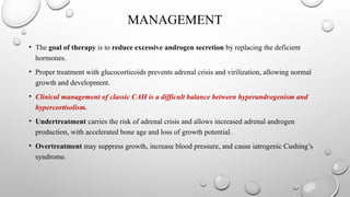 MANAGEMENT
• The goal of therapy is to reduce excessive androgen secretion by replacing the deficient
hormones.
• Proper treatment with glucocorticoids prevents adrenal crisis and virilization, allowing normal
growth and development.
• Clinical management of classic CAH is a difficult balance between hyperandrogenism and
hypercortisolism.
• Undertreatment carries the risk of adrenal crisis and allows increased adrenal androgen
production, with accelerated bone age and loss of growth potential.
• Overtreatment may suppress growth, increase blood pressure, and cause iatrogenic Cushing’s
syndrome.
 