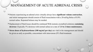 MANAGEMENT OF ACUTE ADRENAL CRISIS
Patients experiencing an adrenal crisis virtually always have significant volume contraction,
and initial management should consist of fluid resuscitation with a 20-ml/kg Bolus of 0.9%
normal saline. Repeated boluses may be needed.
Replacement of fluid losses should be continued With isotonic crystalloid solutions containing
dextrose (Typically 5% dextrose with normal saline) at a rate of 1.5 to 2 times maintenance.
Stress doses of hydrocortisone (100 mg/m2 per day) are vital in the management and should
be given as early as possible, concomitant with intravenous (IV) fluid treatment.
 