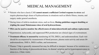 MEDICAL MANAGEMENT
Patients who have classic CAH cannot mount a sufficient Cortisol response to stress and
require pharmacologic doses of hydrocortisone in situations such as febrile Illness, trauma, and
surgery under general anesthesia.
During times of mild-to-moderate stress, such as fever, Dosing guidelines suggest doubling or
tripling the usual Maintenance dose of oral hydrocortisone.
PRA can be used to monitor the effectiveness of mineralocorticoid and sodium replacement.
Hypertension, tachycardia, and suppressed PRA production are clinical signs of overtreatment.
Treatment efficacy is assessed by monitoring ACTH, DHEA, and androstenedione. Each visit
should be accompanied by measurement of blood pressure, plasma renin activity and serum δ4-
androstenedione, DHEA, DHEA sulfate, and testosterone.
Plasma 17ohp is generally measured but may be difficult to interpret because of its variation as a
function of the timing of glucocorticoid doses, its diurnal variation and its hyperresponsiveness to
stress (e.x., Clinic visits)
 