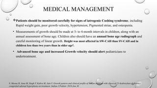 MEDICAL MANAGEMENT
Patients should be monitored carefully for signs of iatrogenic Cushing syndrome, including
Rapid weight gain, poor growth velocity, hypertension, Pigmented striae, and osteopenia.
• Measurements of growth should be made at 3- to 4-month intervals in children, along with an
annual assessment of bone age. Children also should have an annual bone age radiograph and
careful monitoring of linear growth. Height was most affected in SW-CAH than SV-CAH and in
children less than two years than in older age8
.
• Advanced bone age and increased Growth velocity should alert pediatricians to
undertreatment.
8. Meena H, Jana M, Singh V, Kabra M, Jain V. Growth pattern and clinical profile of Indian children with classical 21-hydroxylase deficiency
congenital adrenal hyperplasia on treatment. Indian J Pediatr. 2019;Jan 30
 