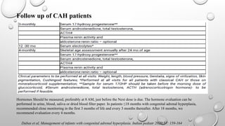 Dabas et al, Management of infants with congenital adrenal hyperplasia. Indian pediatr 2020;57: 159-164
Follow up of CAH patients
Hormones Should be measured, preferably at 8 AM, just before the Next dose is due. The hormone evaluation can be
performed in urine, blood, saliva or dried blood filter paper. In patients ≤18 months with congenital adrenal hyperplasia,
recommended close monitoring in the first 3 months of life and every 3 months thereafter. After 18 months, we
recommend evaluation every 4 months.
 