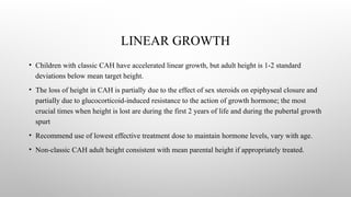 LINEAR GROWTH
• Children with classic CAH have accelerated linear growth, but adult height is 1-2 standard
deviations below mean target height.
• The loss of height in CAH is partially due to the effect of sex steroids on epiphyseal closure and
partially due to glucocorticoid-induced resistance to the action of growth hormone; the most
crucial times when height is lost are during the first 2 years of life and during the pubertal growth
spurt
• Recommend use of lowest effective treatment dose to maintain hormone levels, vary with age.
• Non-classic CAH adult height consistent with mean parental height if appropriately treated.
 