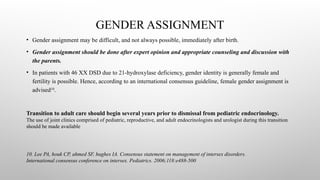 GENDER ASSIGNMENT
• Gender assignment may be difficult, and not always possible, immediately after birth.
• Gender assignment should be done after expert opinion and appropriate counseling and discussion with
the parents.
• In patients with 46 XX DSD due to 21-hydroxylase deficiency, gender identity is generally female and
fertility is possible. Hence, according to an international consensus guideline, female gender assignment is
advised10
.
10. Lee PA, houk CP, ahmed SF, hughes IA. Consensus statement on management of intersex disorders.
International consensus conference on intersex. Pediatrics. 2006;118:e488-500
Transition to adult care should begin several years prior to dismissal from pediatric endocrinology.
The use of joint clinics comprised of pediatric, reproductive, and adult endocrinologists and urologist during this transition
should be made available
 