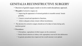 GENITALIA RECONSTRUCTIVE SURGERY
• Decision of genital surgery needs to involve multi-disciplinary approach.
• The goals of corrective surgery are
• Improving the appearance of external genitalia to resemble normal female
genitalia,
• Conserve sexual and reproductive functions,
• Achieve adequate urinary stream without incontinence.
• The decision for corrective surgery should never be taken in haste during early
newborn period
• Procedures:
• Clitoroplasty, vaginoplasty & labial surgery are the commonest
• Partial clitoral reduction in infancy with vaginoplasty reserved for late adolescence.
• In general, procedures have improved, but overall outcome is not optimal.
 