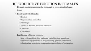 REPRODUCTIVE FUNCTION IN FEMALES
• Delayed spontaneous menarche compared to peers, atrophic breast
tissue
• Poorly controlled females
• Hirsutism
• Oligomenorrhea, amenorrhea
• Menorrhagia
• Absence of thelarche, precocious adrenarche
• Cystic acne
• Cystic ovaries
• Fertility and offspring concerns
• Some evidence of infertility: inadequate vaginal introitus, poor adrenal
suppression, high prevalence of polycystic ovary syndrome, and elevated
follicular phase progesterone concentrations causing failure of implantation.
 
