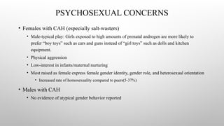 PSYCHOSEXUAL CONCERNS
• Females with CAH (especially salt-wasters)
• Male-typical play: Girls exposed to high amounts of prenatal androgen are more likely to
prefer “boy toys” such as cars and guns instead of “girl toys” such as dolls and kitchen
equipment.
• Physical aggression
• Low-interest in infants/maternal nurturing
• Most raised as female express female gender identity, gender role, and heterosexual orientation
• Increased rate of homosexuality compared to peers(5-37%)
• Males with CAH
• No evidence of atypical gender behavior reported
 