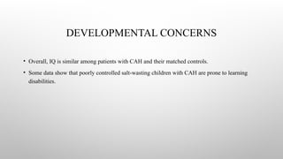 DEVELOPMENTAL CONCERNS
• Overall, IQ is similar among patients with CAH and their matched controls.
• Some data show that poorly controlled salt-wasting children with CAH are prone to learning
disabilities.
 