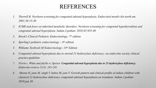 REFERENCES
1. Therrell B. Newborn screening for congenital adrenal hyperplasia. Endocrinol metab clin north am.
2001;30:15-30
2. ICMR task force on inherited metabolic disorders. Newborn screening for congenital hypothyroidism and
congenital adrenal hyperplasia. Indian J pediatr. 2018;85:935-40
3. Brook’s Clinical Pediatric Endocrinology- 7th
edition
4. Sperling’s pediatric endocrinology – 4th
edition
5. Williams Textbook Of Endocrinology- 14th
Edition
6. Congenital adrenal hyperplasia due to steroid 21-hydroxylase deficiency: an endocrine society clinical
practice guideline
7. Perrin c. White and phyllis w. Speiser. Congenital adrenal hyperplasia due to 21-hydroxylase deficiency.
Endocrine reviews 21(3): 245–291
8. Meena H, jana M, singh V, kabra M, jain V. Growth pattern and clinical profile of indian children with
classical 21-hydroxylase deficiency congenital adrenal hyperplasia on treatment. Indian J pediatr.
2019;jan 30
 