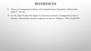 9. Dabas et al, management of infants with congenital adrenal hyperplasia. Indian pediatr
2020;57: 159-164.
10. Lee PA, houk CP, ahmed SF, hughes IA. Consensus statement on management of intersex
disorders. International consensus conference on intersex. Pediatrics. 2006;118:e488-500
REFERENCES
 