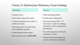 Classic 21-Hydroxylase Deficiency Exam Findings
FEMALES MALES
• Enlarged clitoris
• Partly-fused, rugose labia majora
• Common urogenital sinus in place of
urethra and vagina
• Salt-losing present soon after birth,
given ambiguous genitalia
• Normal internal female organs.
• Most common cause of 46XX DSD
• Subtle hyperpigmentation
• Possible penile enlargement
• Salt-losing presents DOL 7-14
with emesis, weight loss, lethargy,
dehydration, shock, hyponatremia,
hyperkalemia
• Non-salt-losing present with early
virilization at 2-4yrs
• Normal male internal organs, but
can have small testes if untreated.
 