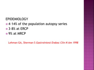 EPIDEMIOLOGY
 4–14% of the population autopsy series
 3–8% at ERCP
 9% at MRCP
Lehman GA, Sherman S Gastrointest Endosc Clin N Am 1998
 