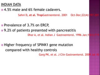 INDIAN DATA
 4.5% male and 6% female cadavers.
Sahni D, et al. TropGastroenterol. 2001 Oct-Dec;22(4):197-201
 Prevalence of 3.7% on ERCP,
 9.2% of patients presented with pancreatitis
Dhar A, et al. Indian J Gastroenterol. 1996 Jan;15(1):7-9
 Higher frequency of SPINK1 gene mutation
compared with healthy controls
Garg PK, et al. J Clin Gastroenterol. 2009 Jul 10
 