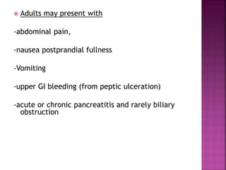  Adults may present with
-abdominal pain,
-nausea postprandial fullness
-Vomiting
-upper GI bleeding (from peptic ulceration)
-acute or chronic pancreatitis and rarely biliary
obstruction
 