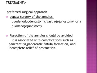 TREATMENT:-
preferred surgical approach
 bypass surgery of the annulus,
duodenoduodenostomy, gastrojejunostomy, or a
duodenojejunostomy.
 Resection of the annulus should be avoided
it is associated with complications such as
pancreatitis,pancreatic fistula formation, and
incomplete relief of obstruction.
 