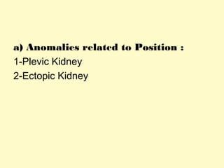 a) Anomalies related to Position :
1-Plevic Kidney
2-Ectopic Kidney
 