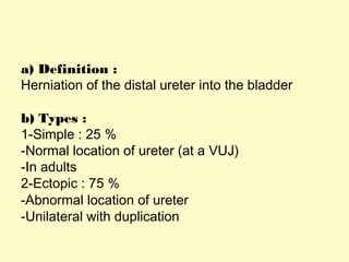 a) Definition :
Herniation of the distal ureter into the bladder
b) Types :
1-Simple : 25 %
-Normal location of ureter (at a VUJ)
-In adults
2-Ectopic : 75 %
-Abnormal location of ureter
-Unilateral with duplication
 