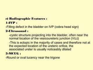 c) Radiographic Features :
1-IVP :
-Filling defect in the bladder on IVP (cobra head sign)
2-Ultrasound :
-cystic structure projecting into the bladder, often near the
normal location of the vesicoureteric junction (VUJ)
-This is ectopic in the majority of cases and therefore not at
the expected location of the ureteric orifice, the
associated ureter is usually noticeably dilated
3-MCUG :
-Round or oval lucency near the trigone
 