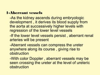 1-Aberrant vessels
-As the kidney ascends during embryologic
development , it derives its blood supply from
the aorta at successively higher levels with
regression of the lower level vessels
-If the lower level vessels persist , aberrant renal
arteries will be present
-Aberrant vessels can compress the ureter
anywhere along its course , giving rise to
obstruction
-With color Doppler , aberrant vessels may be
seen crossing the ureter at the level of ureteric
obstruction
 