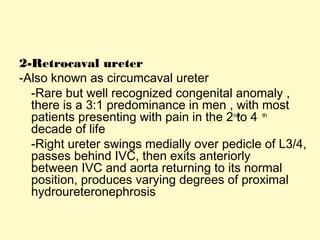 2-Retrocaval ureter
-Also known as circumcaval ureter
-Rare but well recognized congenital anomaly ,
there is a 3:1 predominance in men , with most
patients presenting with pain in the 2 to 4nd th
decade of life
-Right ureter swings medially over pedicle of L3/4,
passes behind IVC, then exits anteriorly
between IVC and aorta returning to its normal
position, produces varying degrees of proximal
hydroureteronephrosis
 