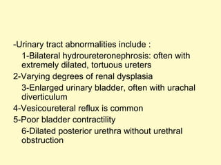 -Urinary tract abnormalities include :
1-Bilateral hydroureteronephrosis: often with
extremely dilated, tortuous ureters
2-Varying degrees of renal dysplasia
3-Enlarged urinary bladder, often with urachal
diverticulum
4-Vesicoureteral reflux is common
5-Poor bladder contractility
6-Dilated posterior urethra without urethral
obstruction
 