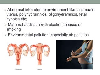  Abnormal intra uterine environment like bicornuate
uterus, polyhydramnios, oligohydramnios, fetal
hypoxia etc;
 Maternal addiction with alcohol, tobacco or
smoking
 Environmental pollution, especially air pollution
 
