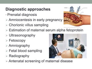 Diagnostic approaches
• Prenatal diagnosis
 Amniocentesis in early pregnancy
 Chorionic villus sampling
 Estimation of maternal serum alpha fetoprotein
 Ultrasonography
 Fetoscopy
 Amniography
 Fetal blood sampling
 Radiography
 Antenatal screening of maternal disease
 