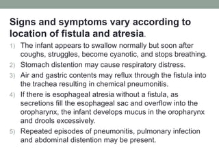 Signs and symptoms vary according to
location of fistula and atresia.
1) The infant appears to swallow normally but soon after
coughs, struggles, become cyanotic, and stops breathing.
2) Stomach distention may cause respiratory distress.
3) Air and gastric contents may reflux through the fistula into
the trachea resulting in chemical pneumonitis.
4) If there is esophageal atresia without a fistula, as
secretions fill the esophageal sac and overflow into the
oropharynx, the infant develops mucus in the oropharynx
and drools excessively.
5) Repeated episodes of pneumonitis, pulmonary infection
and abdominal distention may be present.
 