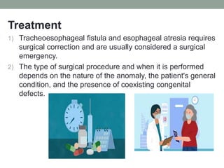 Treatment
1) Tracheoesophageal fistula and esophageal atresia requires
surgical correction and are usually considered a surgical
emergency.
2) The type of surgical procedure and when it is performed
depends on the nature of the anomaly, the patient's general
condition, and the presence of coexisting congenital
defects.
 