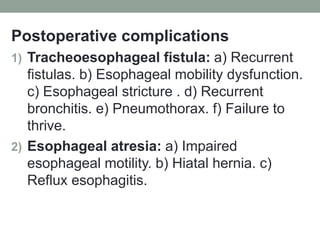 Postoperative complications
1) Tracheoesophageal fistula: a) Recurrent
fistulas. b) Esophageal mobility dysfunction.
c) Esophageal stricture . d) Recurrent
bronchitis. e) Pneumothorax. f) Failure to
thrive.
2) Esophageal atresia: a) Impaired
esophageal motility. b) Hiatal hernia. c)
Reflux esophagitis.
 