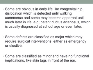 • Some are obvious in early life like congenital hip
dislocation which is detected until walking
commence and some may become apparent until
much later in life, e.g; patent ductus arteriosus, which
is usually diagnosed at school age or even later.
• Some defects are classified as major which may
require surgical interventions, either as emergency
or elective.
• Some are classified as minor and have no functional
implications, like skin tags in front of the ear.
 