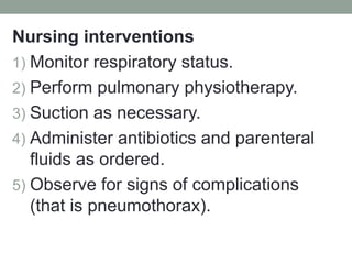 Nursing interventions
1) Monitor respiratory status.
2) Perform pulmonary physiotherapy.
3) Suction as necessary.
4) Administer antibiotics and parenteral
fluids as ordered.
5) Observe for signs of complications
(that is pneumothorax).
 