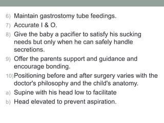 6) Maintain gastrostomy tube feedings.
7) Accurate I & O.
8) Give the baby a pacifier to satisfy his sucking
needs but only when he can safely handle
secretions.
9) Offer the parents support and guidance and
encourage bonding.
10)Positioning before and after surgery varies with the
doctor's philosophy and the child's anatomy.
a) Supine with his head low to facilitate
b) Head elevated to prevent aspiration.
 