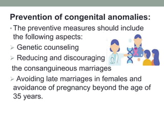 Prevention of congenital anomalies:
• The preventive measures should include
the following aspects:
 Genetic counseling
 Reducing and discouraging
the consanguineous marriages
 Avoiding late marriages in females and
avoidance of pregnancy beyond the age of
35 years.
 