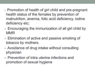  Promotion of health of girl child and pre-pregnant
health status of the females by prevention of
malnutrition, anemia, folic acid deficiency, iodine
deficiency etc;
 Encouraging the immunization of all girl child by
MMR
 Elimination of active and passive smoking of
tobacco by mothers.
 Avoidance of drug intake without consulting
physician
 Prevention of intra uterine infections and
promotion of sexual hygiene
 