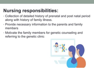 Nursing responsibilities:
• Collection of detailed history of prenatal and post natal period
along with history of family illness.
• Provide necessary information to the parents and family
members
• Motivate the family members for genetic counseling and
referring to the genetic clinic
 