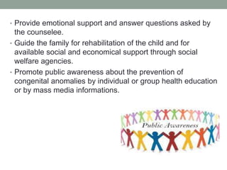 • Provide emotional support and answer questions asked by
the counselee.
• Guide the family for rehabilitation of the child and for
available social and economical support through social
welfare agencies.
• Promote public awareness about the prevention of
congenital anomalies by individual or group health education
or by mass media informations.
 