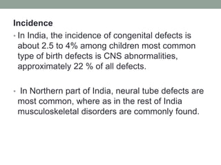 Incidence
• In India, the incidence of congenital defects is
about 2.5 to 4% among children most common
type of birth defects is CNS abnormalities,
approximately 22 % of all defects.
• In Northern part of India, neural tube defects are
most common, where as in the rest of India
musculoskeletal disorders are commonly found.
 