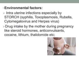• Environmental factors:
 Intra uterine infections especially by
STORCH (syphilis, Toxoplasmosis, Rubella,
Cytomegalovirus and Herpes virus)
Drug intake by the mother during pregnancy
like steroid hormones, anticonvulsants,
cocaine, lithium, thalidomide etc;
 